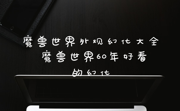 魔兽世界外观幻化大全 魔兽世界60年好看的幻化
