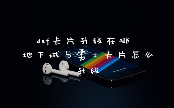 dnf卡片升级在哪 地下城与勇士卡片怎么升级