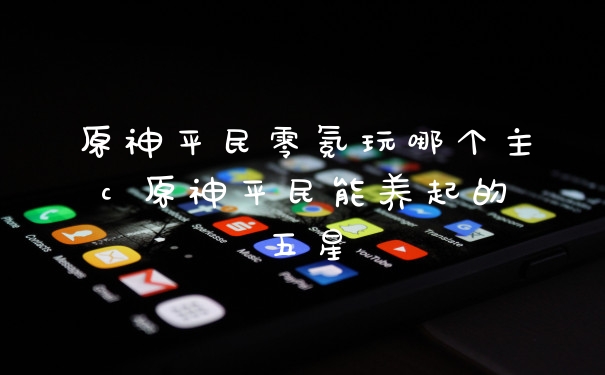 原神平民零氪玩哪个主c 原神平民能养起的五星