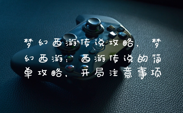 梦幻西游传说攻略，梦幻西游：西游传说的简单攻略，开局注意事项