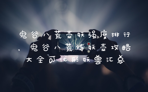 鬼谷八荒壶妖强度排行，鬼谷八荒炼妖壶攻略大全可化形妖兽汇总