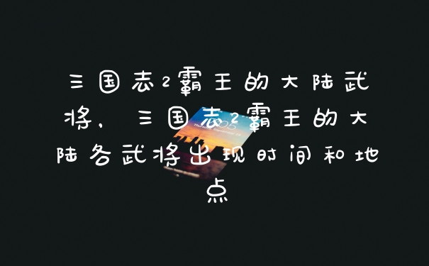 三国志2霸王的大陆武将，三国志2霸王的大陆各武将出现时间和地点