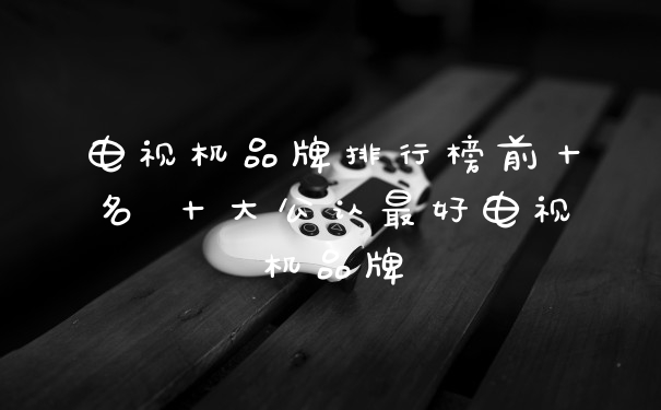 电视机品牌排行榜前十名 十大公认最好电视机品牌