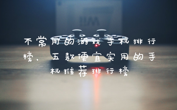 不常用的游戏手机排行榜，五款便宜实用的手机推荐排行榜