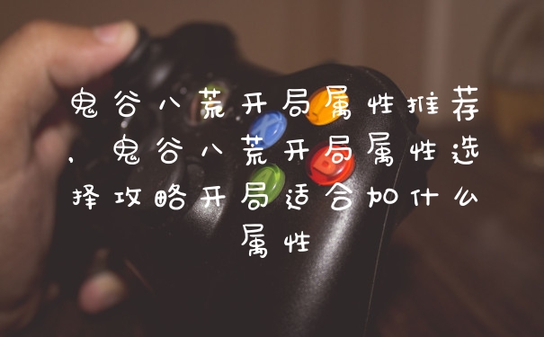 鬼谷八荒开局属性推荐，鬼谷八荒开局属性选择攻略开局适合加什么属性