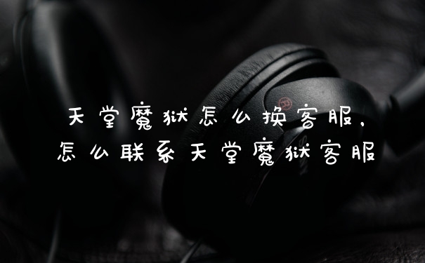 天堂魔狱怎么换客服，怎么联系天堂魔狱客服