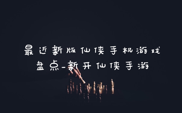 最近新版仙侠手机游戏盘点_新开仙侠手游