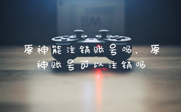 原神能注销账号吗，原神账号可以注销吗