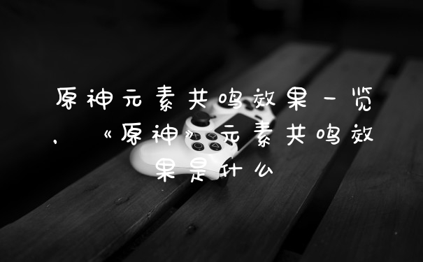 原神元素共鸣效果一览，《原神》元素共鸣效果是什么