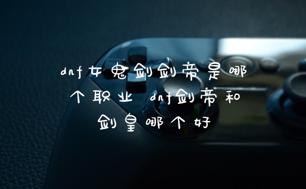 dnf女鬼剑剑帝是哪个职业 dnf剑帝和剑皇哪个好
