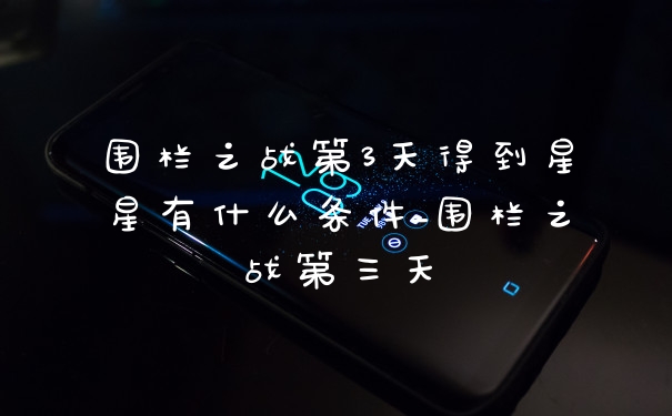 围栏之战第3天得到星星有什么条件_围栏之战第三天