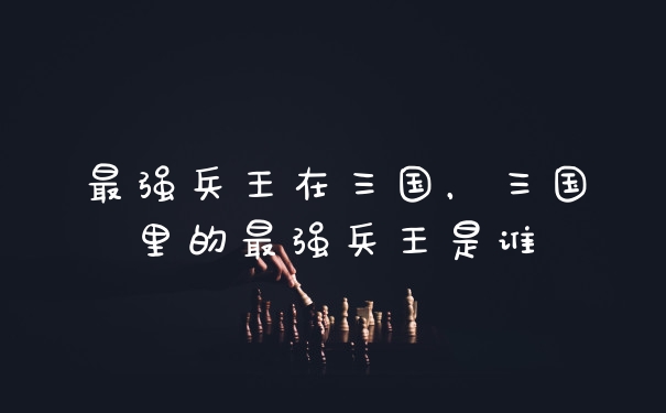 最强兵王在三国，三国里的最强兵王是谁