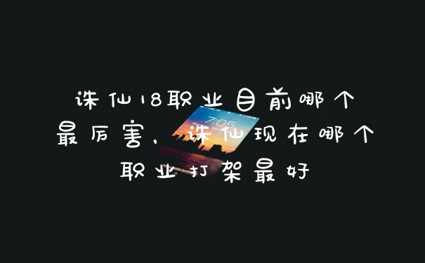 诛仙18职业目前哪个最厉害，诛仙现在哪个职业打架最好