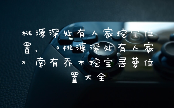 桃源深处有人家挖宝位置，《桃源深处有人家》南有乔木挖宝寻萝位置大全
