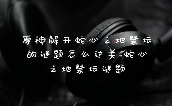 原神解开蛇心之地祭坛的谜题怎么过关_蛇心之地祭坛谜题