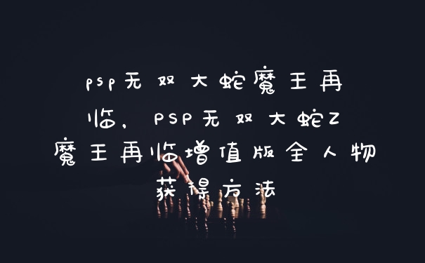 psp无双大蛇魔王再临，PSP无双大蛇Z魔王再临增值版全人物获得方法