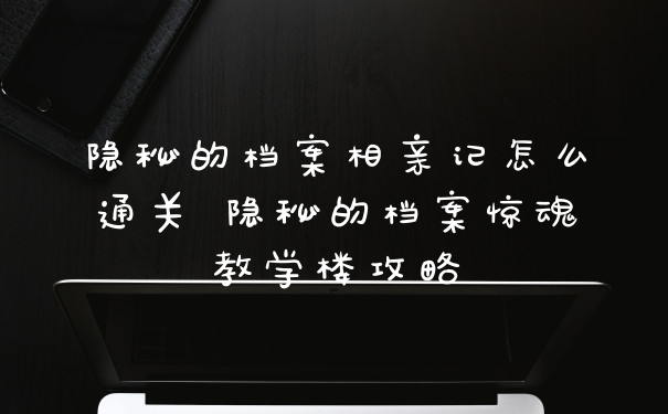 隐秘的档案相亲记怎么通关 隐秘的档案惊魂教学楼攻略