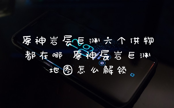 原神岩层巨渊六个供物都在哪 原神层岩巨渊地图怎么解锁