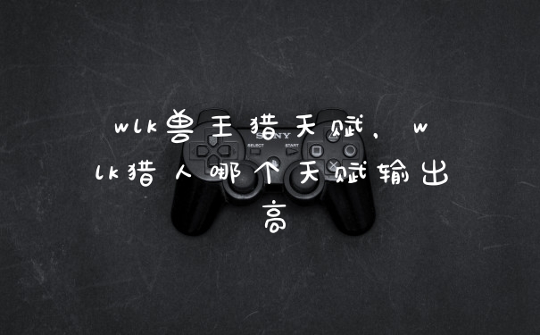 wlk兽王猎天赋，wlk猎人哪个天赋输出高