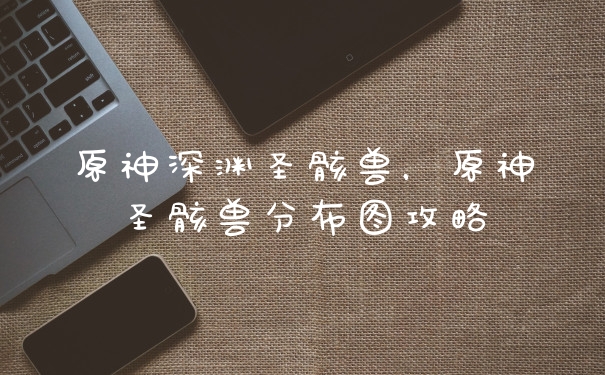 原神深渊圣骸兽，原神圣骸兽分布图攻略