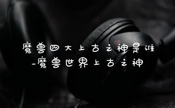 魔兽四大上古之神是谁_魔兽世界上古之神