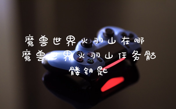 魔兽世界火羽山在哪 魔兽世界火羽山任务骷髅钥匙