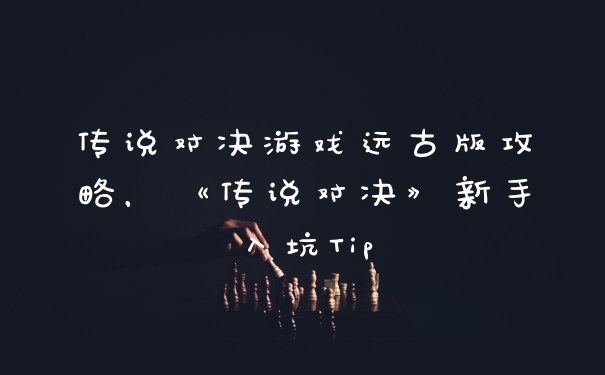 传说对决游戏远古版攻略，《传说对决》新手入坑Tip