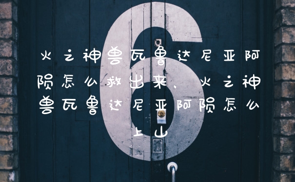 火之神兽瓦鲁达尼亚阿陨怎么救出来，火之神兽瓦鲁达尼亚阿陨怎么上山