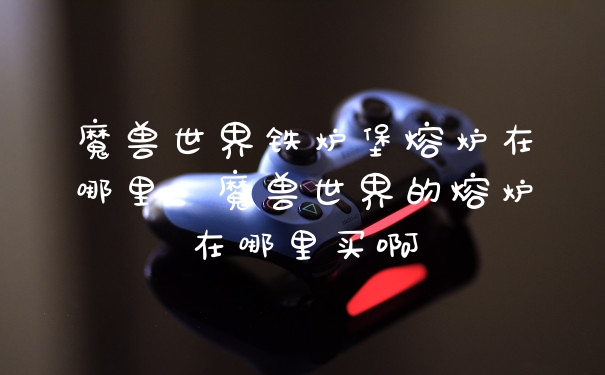 魔兽世界铁炉堡熔炉在哪里，魔兽世界的熔炉在哪里买啊
