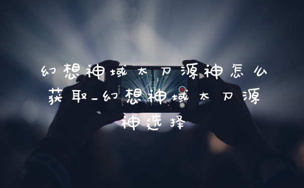 幻想神域太刀源神怎么获取_幻想神域太刀源神选择