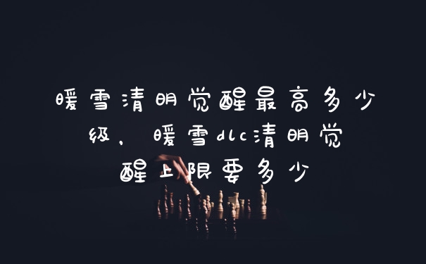 暖雪清明觉醒最高多少级，暖雪dlc清明觉醒上限要多少
