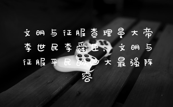 文明与征服查理曼大帝李世民李舜臣，文明与征服平民的四大最强阵容