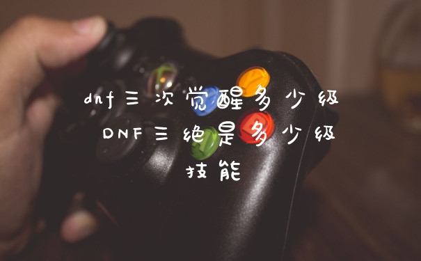dnf三次觉醒多少级 DNF三绝是多少级技能