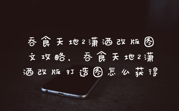 吞食天地2潇洒改版图文攻略，吞食天地2潇洒改版打造图怎么获得