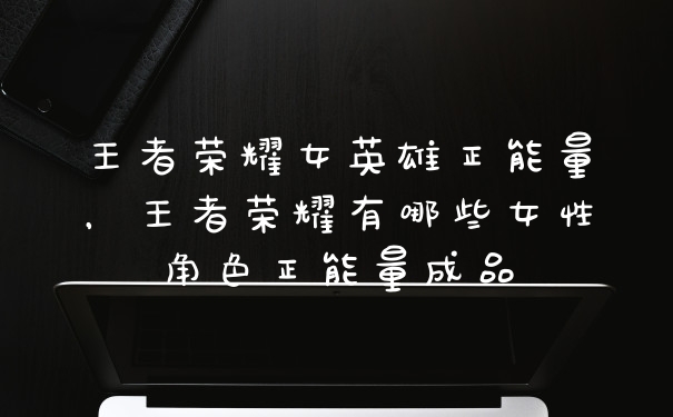 王者荣耀女英雄正能量，王者荣耀有哪些女性角色正能量成品