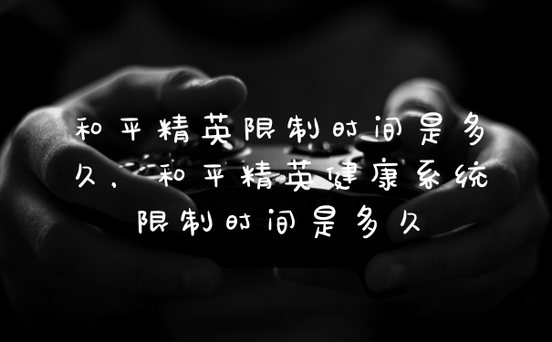 和平精英限制时间是多久,和平精英健康系统限制时间是多久