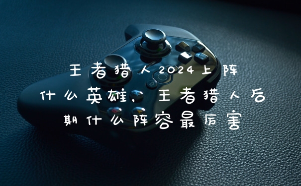 王者猎人2024上阵什么英雄，王者猎人后期什么阵容最厉害