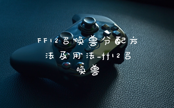 FF12召唤兽分配方法及用法_ff12召唤兽