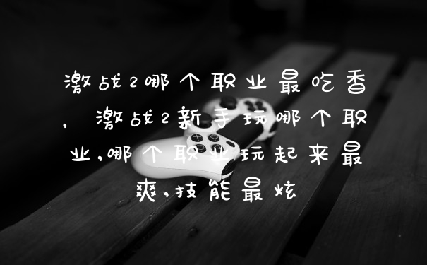 激战2哪个职业最吃香，激战2新手玩哪个职业,哪个职业玩起来最爽,技能最炫