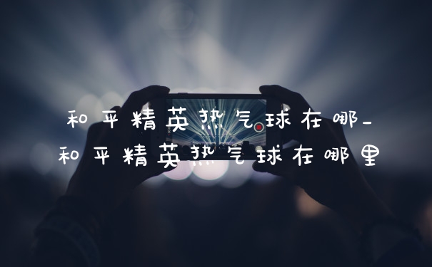 和平精英热气球在哪_和平精英热气球在哪里