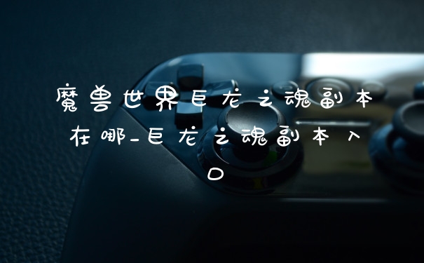 魔兽世界巨龙之魂副本在哪_巨龙之魂副本入口