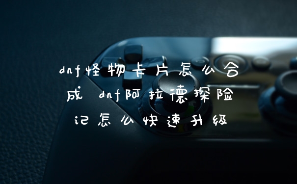 dnf怪物卡片怎么合成 dnf阿拉德探险记怎么快速升级