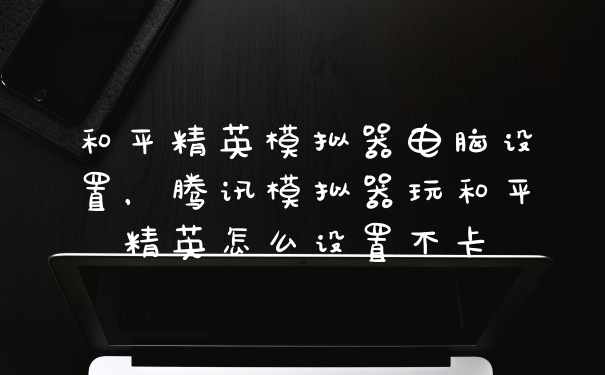 和平精英模拟器电脑设置，腾讯模拟器玩和平精英怎么设置不卡