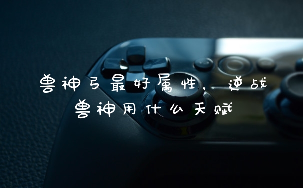 兽神弓最好属性，逆战兽神用什么天赋