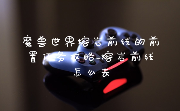 魔兽世界熔岩前线的前置任务攻略_熔岩前线怎么去