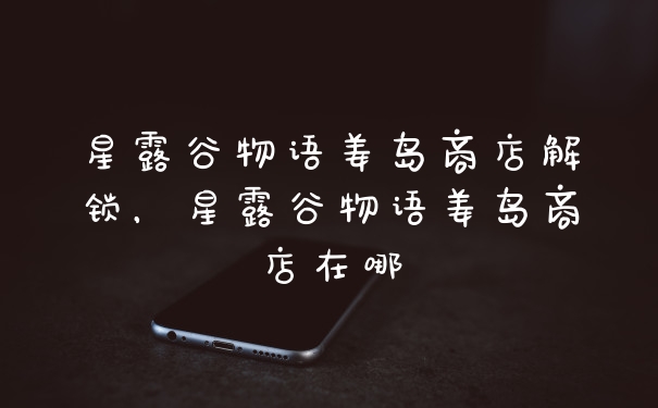 星露谷物语姜岛商店解锁，星露谷物语姜岛商店在哪