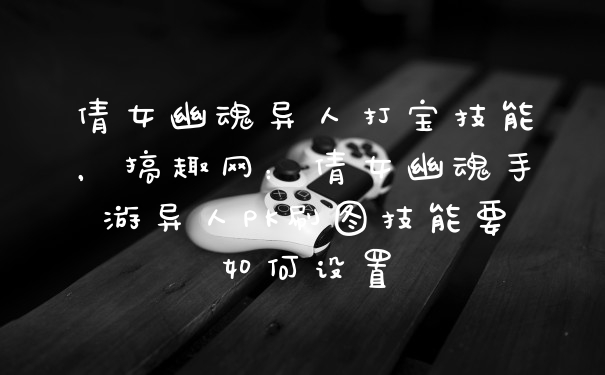 倩女幽魂异人打宝技能，搞趣网：倩女幽魂手游异人PK刷图技能要如何设置