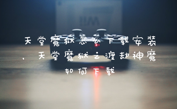 天堂魔狱怎么下载安装，天堂魔狱之渡劫神魔如何下载