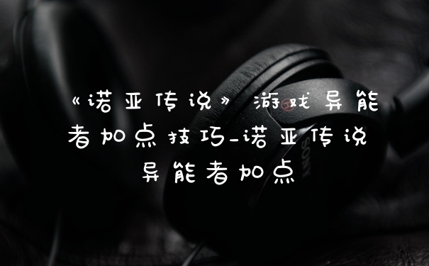 《诺亚传说》游戏异能者加点技巧_诺亚传说异能者加点