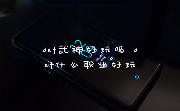 dnf武神好玩吗 dnf什么职业好玩